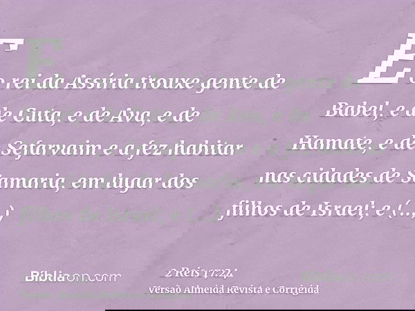 E o rei da Assíria trouxe gente de Babel, e de Cuta, e de Ava, e de Hamate, e de Sefarvaim e a fez habitar nas cidades de Samaria, em lugar dos filhos de Israel