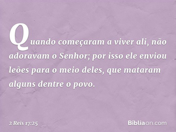 Quando começaram a viver ali, não adoravam o Senhor; por isso ele enviou leões para o meio deles, que mataram alguns dentre o povo. -- 2 Reis 17:25