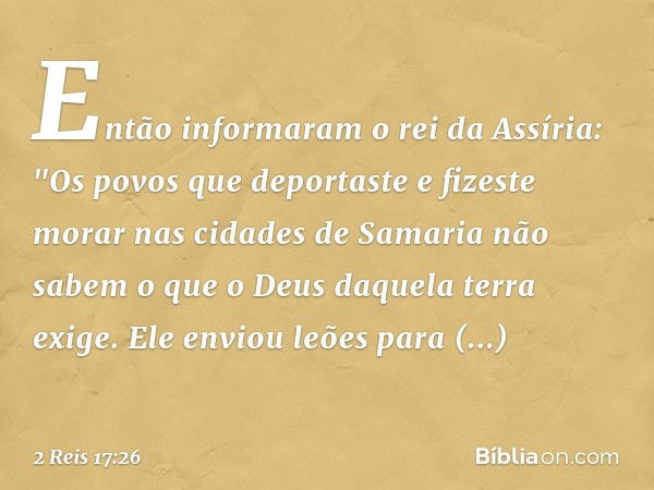 Então informaram o rei da Assíria: "Os povos que deportaste e fizeste morar nas cidades de Samaria não sabem o que o Deus daquela terra exige. Ele enviou leões 