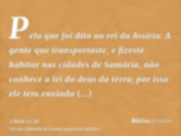 Pelo que foi dito ao rei da Assíria: A gente que transportaste, e fizeste habitar nas cidades de Samária, não conhece a lei do deus da terra; por isso ele tem e