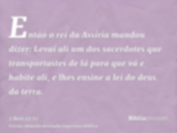 Então o rei da Assíria mandou dizer: Levai ali um dos sacerdotes que transportastes de lá para que vá e habite ali, e lhes ensine a lei do deus da terra.