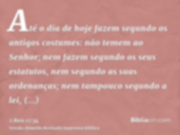 Até o dia de hoje fazem segundo os antigos costumes: não temem ao Senhor; nem fazem segundo os seus estatutos, nem segundo as suas ordenanças; nem tampouco segu