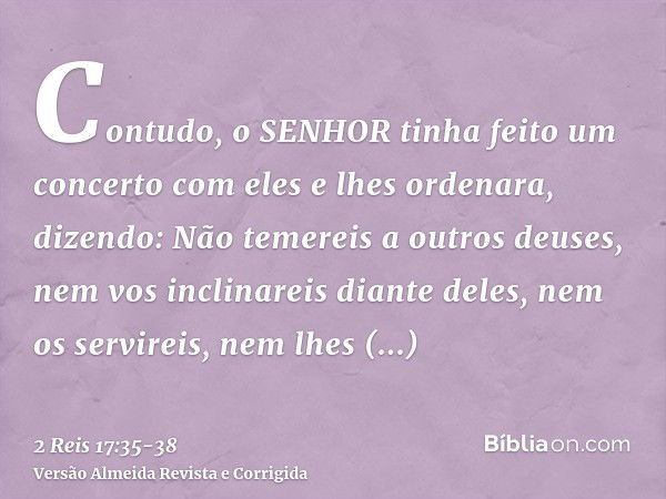 Contudo, o SENHOR tinha feito um concerto com eles e lhes ordenara, dizendo: Não temereis a outros deuses, nem vos inclinareis diante deles, nem os servireis, n