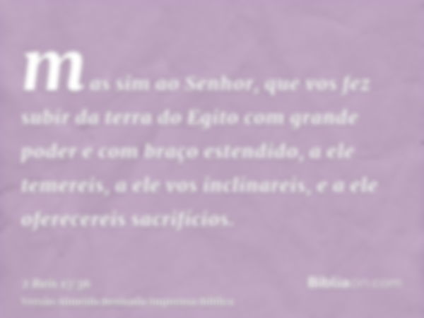 mas sim ao Senhor, que vos fez subir da terra do Egito com grande poder e com braço estendido, a ele temereis, a ele vos inclinareis, e a ele oferecereis sacrif