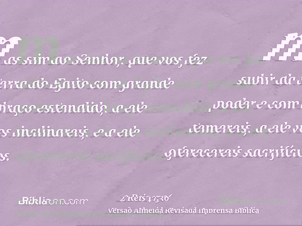 mas sim ao Senhor, que vos fez subir da terra do Egito com grande poder e com braço estendido, a ele temereis, a ele vos inclinareis, e a ele oferecereis sacrif