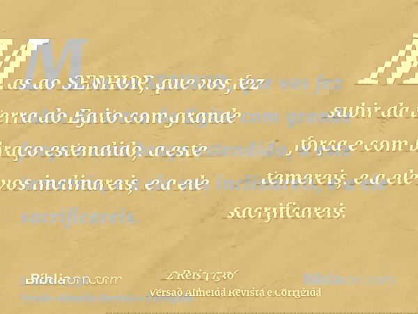 Mas ao SENHOR, que vos fez subir da terra do Egito com grande força e com braço estendido, a este temereis, e a ele vos inclinareis, e a ele sacrificareis.