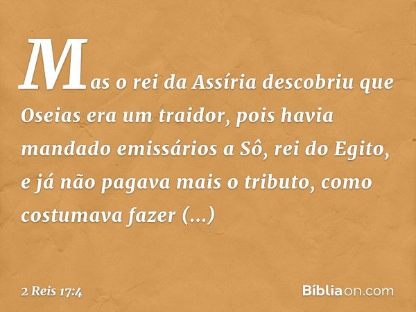 Mas o rei da Assíria descobriu que Oseias era um traidor, pois havia mandado emissários a Sô, rei do Egito, e já não pagava mais o tributo, como costumava fazer