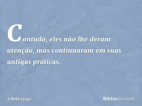 Contudo, eles não lhe deram atenção, mas continuaram em suas antigas práticas. -- 2 Reis 17:40