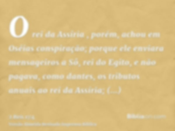 O rei da Assíria , porém, achou em Oséias conspiração; porque ele enviara mensageiros a Sô, rei do Egito, e não pagava, como dantes, os tributos anuais ao rei d