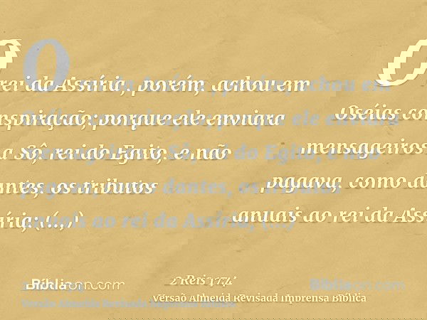 O rei da Assíria , porém, achou em Oséias conspiração; porque ele enviara mensageiros a Sô, rei do Egito, e não pagava, como dantes, os tributos anuais ao rei d