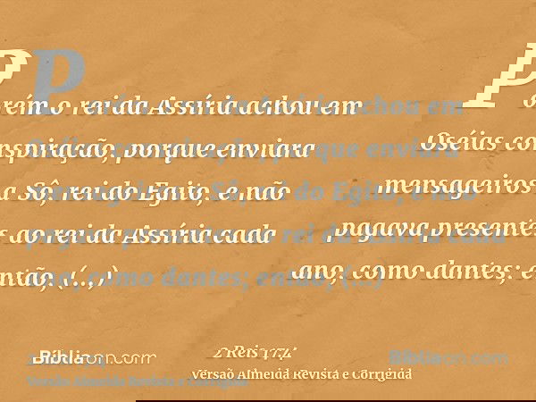 Porém o rei da Assíria achou em Oséias conspiração, porque enviara mensageiros a Sô, rei do Egito, e não pagava presentes ao rei da Assíria cada ano, como dante