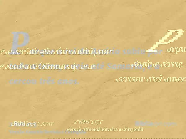 Porque o rei da Assíria subiu por toda a terra, e veio até Samaria, e a cercou três anos.