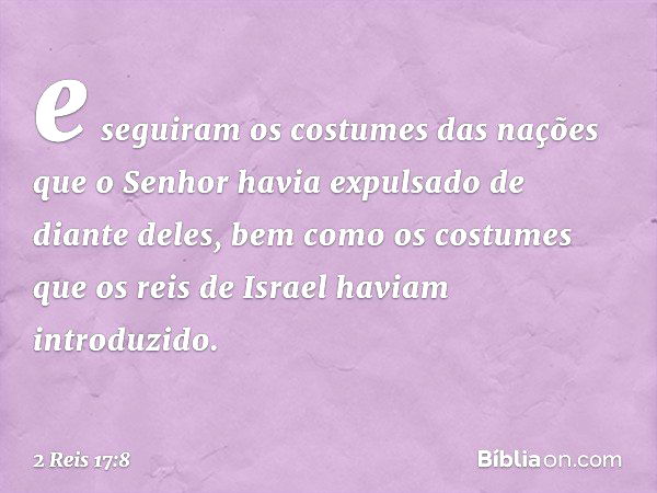 e seguiram os costumes das nações que o Senhor havia expulsado de diante deles, bem como os costumes que os reis de Israel haviam introduzido. -- 2 Reis 17:8