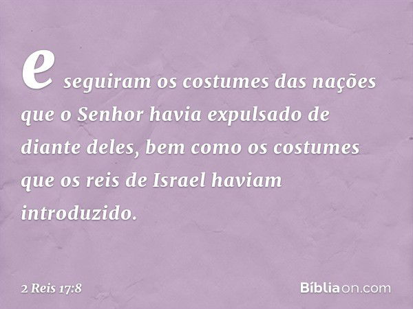 e seguiram os costumes das nações que o Senhor havia expulsado de diante deles, bem como os costumes que os reis de Israel haviam introduzido. -- 2 Reis 17:8