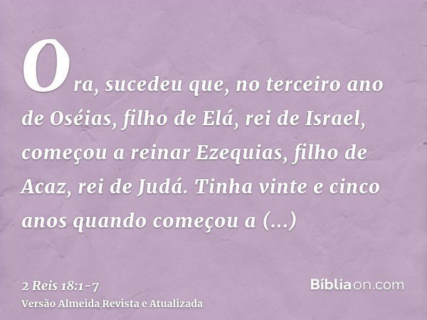 Ora, sucedeu que, no terceiro ano de Oséias, filho de Elá, rei de Israel, começou a reinar Ezequias, filho de Acaz, rei de Judá.Tinha vinte e cinco anos quando 