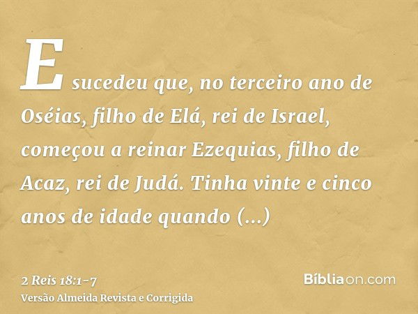 E sucedeu que, no terceiro ano de Oséias, filho de Elá, rei de Israel, começou a reinar Ezequias, filho de Acaz, rei de Judá.Tinha vinte e cinco anos de idade q