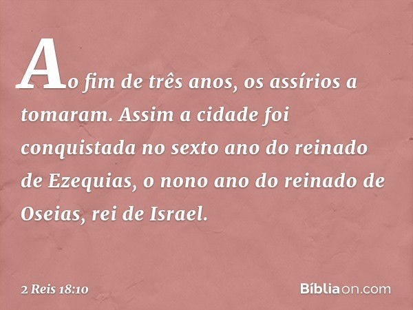 Ao fim de três anos, os assírios a tomaram. Assim a cidade foi conquistada no sexto ano do reinado de Ezequias, o nono ano do reinado de Oseias, rei de Israel. 