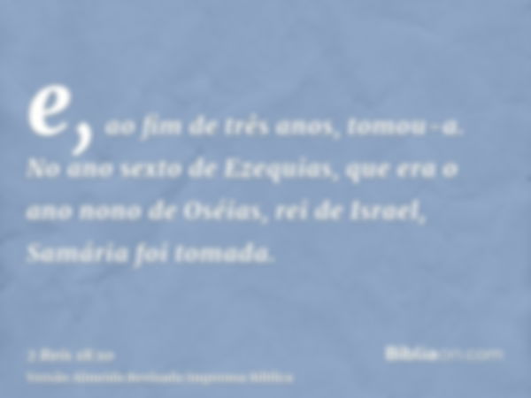 e, ao fim de três anos, tomou-a. No ano sexto de Ezequias, que era o ano nono de Oséias, rei de Israel, Samária foi tomada.