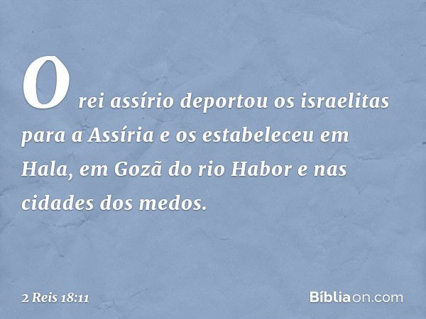 O rei assírio deportou os israelitas para a Assíria e os estabeleceu em Hala, em Gozã do rio Habor e nas cidades dos medos. -- 2 Reis 18:11