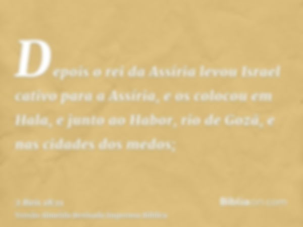 Depois o rei da Assíria levou Israel cativo para a Assíria, e os colocou em Hala, e junto ao Habor, rio de Gozã, e nas cidades dos medos;