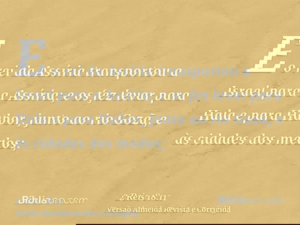 E o rei da Assíria transportou a Israel para a Assíria; e os fez levar para Hala e para Habor, junto ao rio Gozã, e às cidades dos medos;