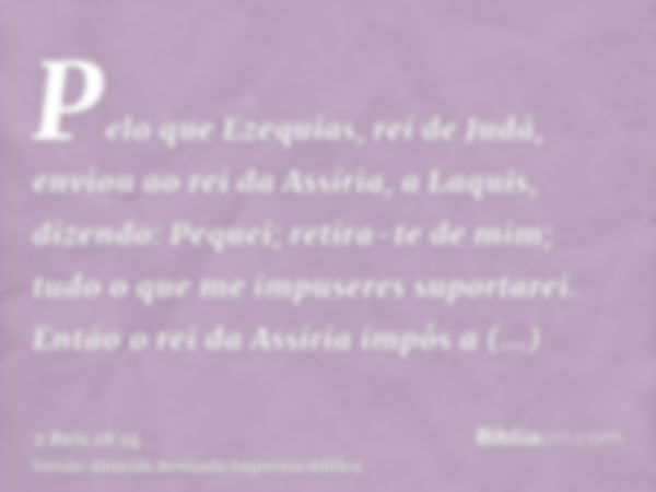 Pelo que Ezequias, rei de Judá, enviou ao rei da Assíria, a Laquis, dizendo: Pequei; retira-te de mim; tudo o que me impuseres suportarei. Então o rei da Assíri