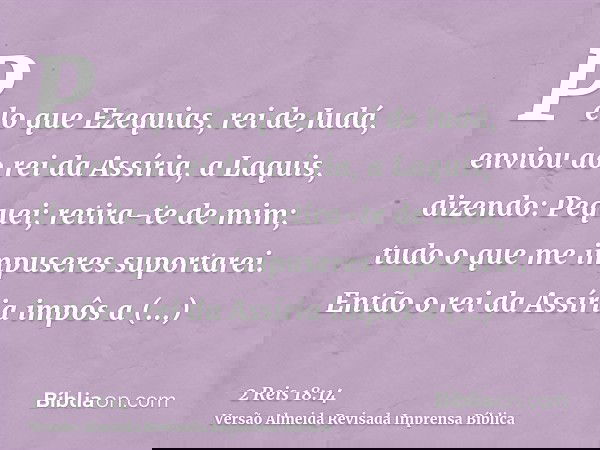 Pelo que Ezequias, rei de Judá, enviou ao rei da Assíria, a Laquis, dizendo: Pequei; retira-te de mim; tudo o que me impuseres suportarei. Então o rei da Assíri