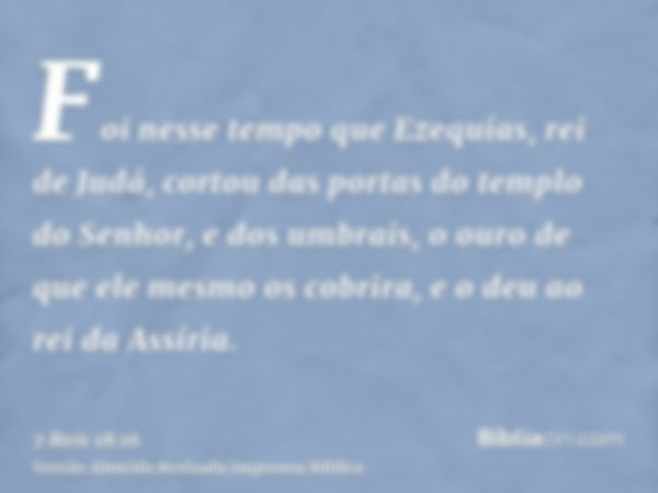 Foi nesse tempo que Ezequias, rei de Judá, cortou das portas do templo do Senhor, e dos umbrais, o ouro de que ele mesmo os cobrira, e o deu ao rei da Assíria.