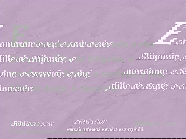 E chamaram o rei, e saiu a eles Eliaquim, filho de Hilquias, o mordomo, e Sebna, o escrivão, e Joá, filho de Asafe, o chanceler.