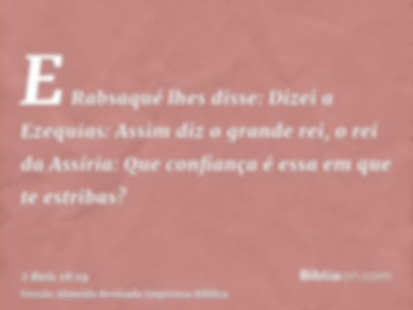 E Rabsaqué lhes disse: Dizei a Ezequias: Assim diz o grande rei, o rei da Assíria: Que confiança é essa em que te estribas?