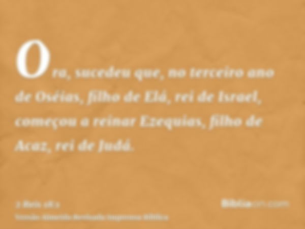 Ora, sucedeu que, no terceiro ano de Oséias, filho de Elá, rei de Israel, começou a reinar Ezequias, filho de Acaz, rei de Judá.