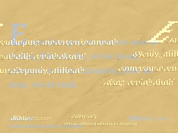 E sucedeu que, no terceiro ano de Oséias, filho de Elá, rei de Israel, começou a reinar Ezequias, filho de Acaz, rei de Judá.