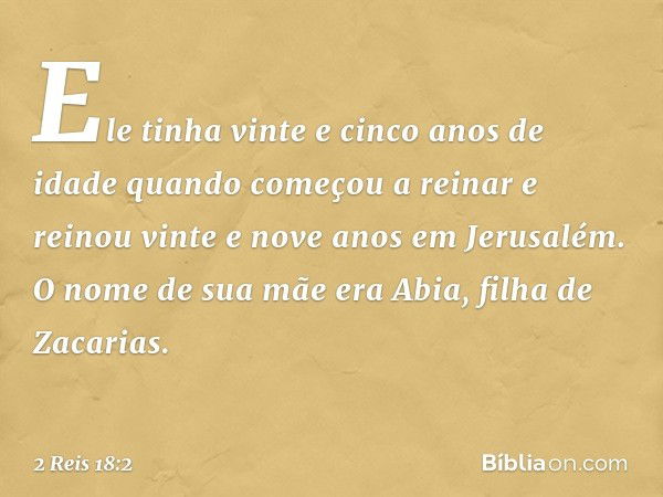 Ele tinha vinte e cinco anos de idade quando começou a reinar e reinou vinte e nove anos em Jerusalém. O nome de sua mãe era Abia, filha de Zacarias. -- 2 Reis 