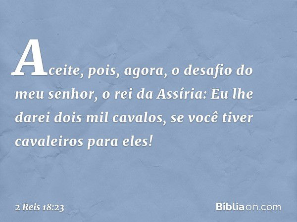 "Aceite, pois, agora, o desafio do meu senhor, o rei da Assíria: 'Eu lhe darei dois mil cavalos, se você tiver cavaleiros para eles!' -- 2 Reis 18:23