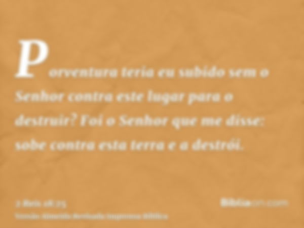 Porventura teria eu subido sem o Senhor contra este lugar para o destruir? Foi o Senhor que me disse: sobe contra esta terra e a destrói.