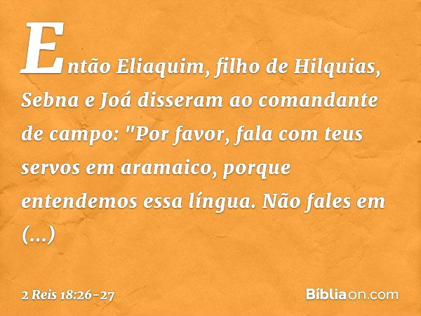 Então Eliaquim, filho de Hilquias, Sebna e Joá disseram ao comandante de campo: "Por favor, fala com teus servos em aramaico, porque entendemos essa língua. Não