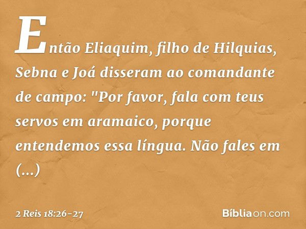 Então Eliaquim, filho de Hilquias, Sebna e Joá disseram ao comandante de campo: "Por favor, fala com teus servos em aramaico, porque entendemos essa língua. Não