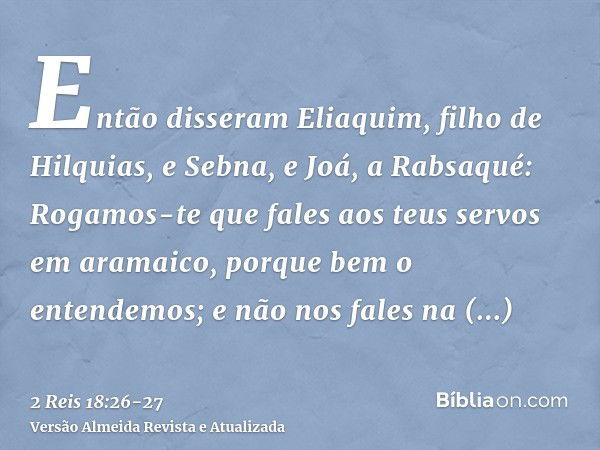 Então disseram Eliaquim, filho de Hilquias, e Sebna, e Joá, a Rabsaqué: Rogamos-te que fales aos teus servos em aramaico, porque bem o entendemos; e não nos fal