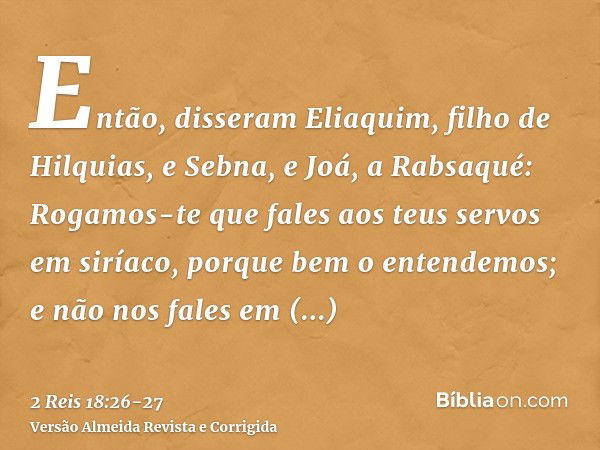 Então, disseram Eliaquim, filho de Hilquias, e Sebna, e Joá, a Rabsaqué: Rogamos-te que fales aos teus servos em siríaco, porque bem o entendemos; e não nos fal