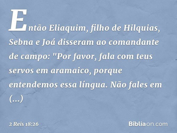 Então Eliaquim, filho de Hilquias, Sebna e Joá disseram ao comandante de campo: "Por favor, fala com teus servos em aramaico, porque entendemos essa língua. Não