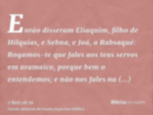 Então disseram Eliaquim, filho de Hilquias, e Sebna, e Joá, a Rabsaqué: Rogamos-te que fales aos teus servos em aramaico, porque bem o entendemos; e não nos fal