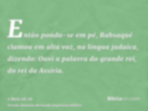 Então pondo-se em pé, Rabsaqué clamou em alta voz, na língua judaica, dizendo: Ouvi a palavra do grande rei, do rei da Assíria.