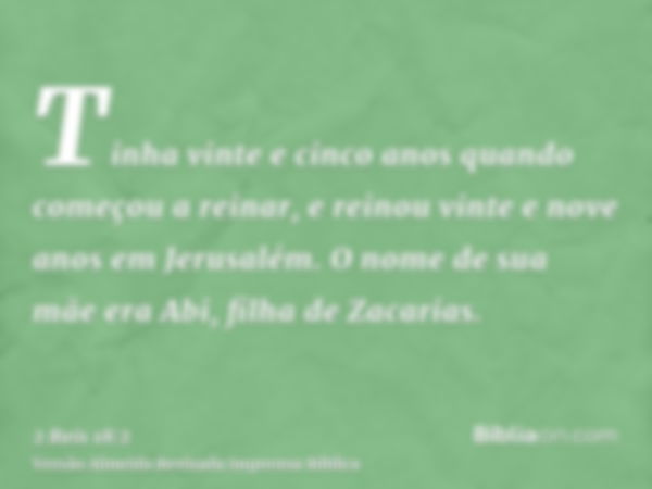 Tinha vinte e cinco anos quando começou a reinar, e reinou vinte e nove anos em Jerusalém. O nome de sua mãe era Abi, filha de Zacarias.