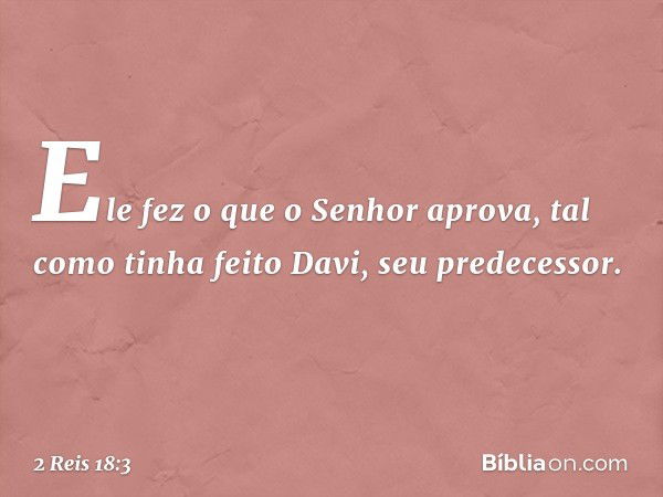 Ele fez o que o Senhor aprova, tal como tinha feito Davi, seu predecessor. -- 2 Reis 18:3