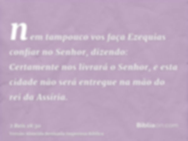 nem tampouco vos faça Ezequias confiar no Senhor, dizendo: Certamente nos livrará o Senhor, e esta cidade não será entregue na mão do rei da Assíria.