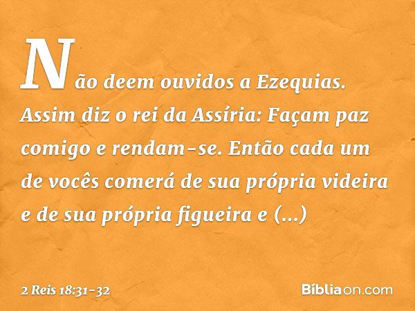 "Não deem ouvidos a Ezequias. Assim diz o rei da Assíria: 'Façam paz comigo e rendam-se. Então cada um de vocês comerá de sua própria videira e de sua própria f