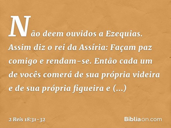 "Não deem ouvidos a Ezequias. Assim diz o rei da Assíria: 'Façam paz comigo e rendam-se. Então cada um de vocês comerá de sua própria videira e de sua própria f