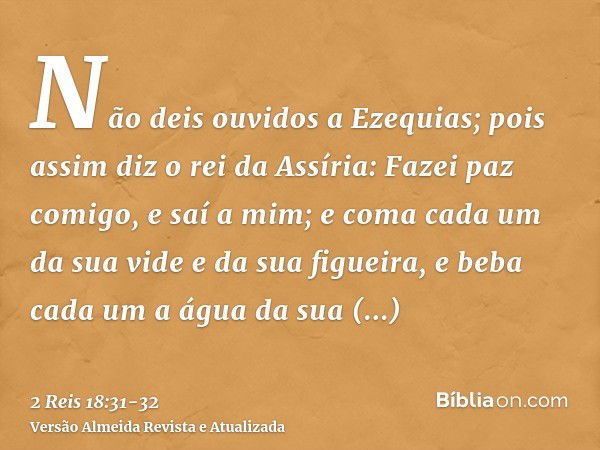 Não deis ouvidos a Ezequias; pois assim diz o rei da Assíria: Fazei paz comigo, e saí a mim; e coma cada um da sua vide e da sua figueira, e beba cada um a água