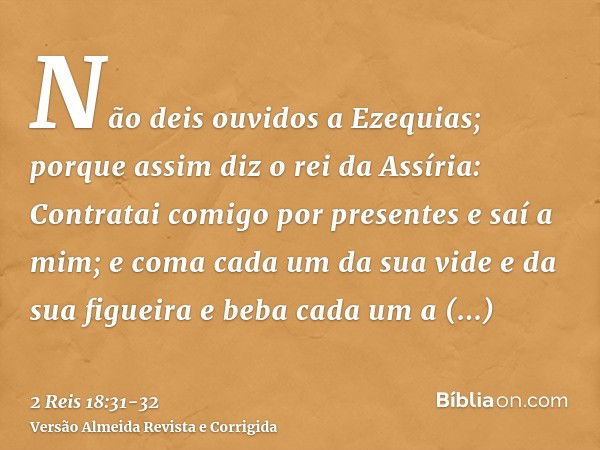 Não deis ouvidos a Ezequias; porque assim diz o rei da Assíria: Contratai comigo por presentes e saí a mim; e coma cada um da sua vide e da sua figueira e beba 