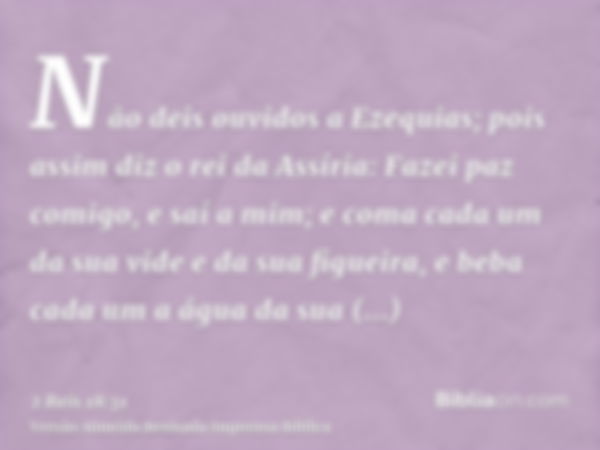 Não deis ouvidos a Ezequias; pois assim diz o rei da Assíria: Fazei paz comigo, e saí a mim; e coma cada um da sua vide e da sua figueira, e beba cada um a água